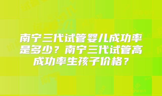 南宁三代试管婴儿成功率是多少?南宁三代试管高成功率生孩子价格?