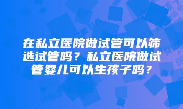 在私立医院做试管可以筛选试管吗?私立医院做试管婴儿可以生孩子吗?