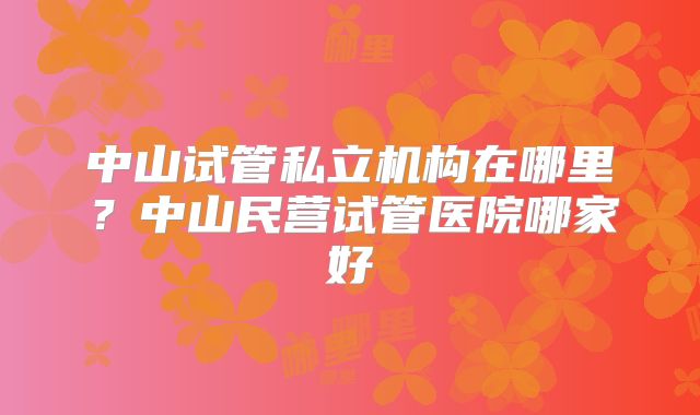 中山试管私立机构在哪里?中山民营试管医院哪家好