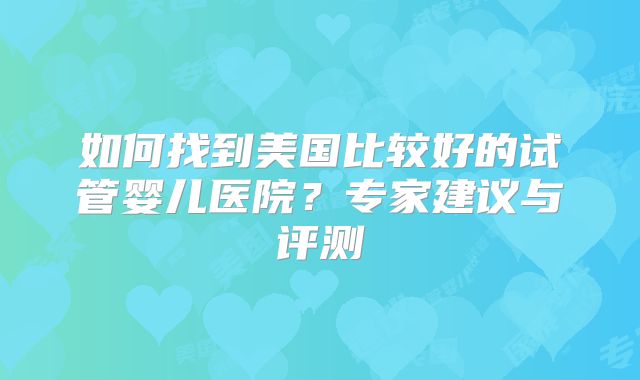 如何找到美国比较好的试管婴儿医院?专家建议与评测