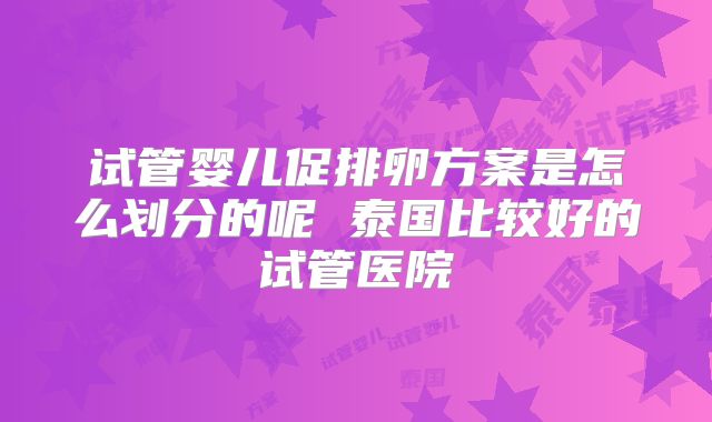 试管婴儿促排卵方案是怎么划分的呢 泰国比较好的试管医院
