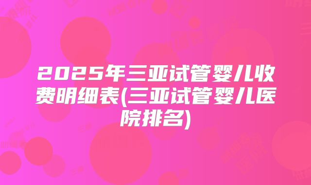 2025年三亚试管婴儿收费明细表(三亚试管婴儿医院排名)