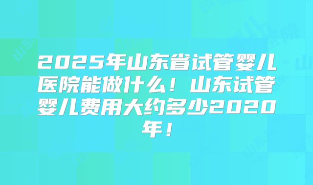 2025年山东省试管婴儿医院能做什么!山东试管婴儿费用大约多少2020年!