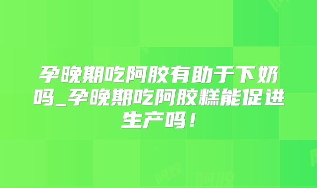 孕晚期吃阿胶有助于下奶吗_孕晚期吃阿胶糕能促进生产吗!