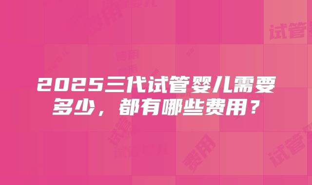 2025三代试管婴儿需要多少，都有哪些费用？