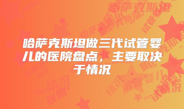 哈萨克斯坦做三代试管婴儿的医院盘点，主要取决于情况
