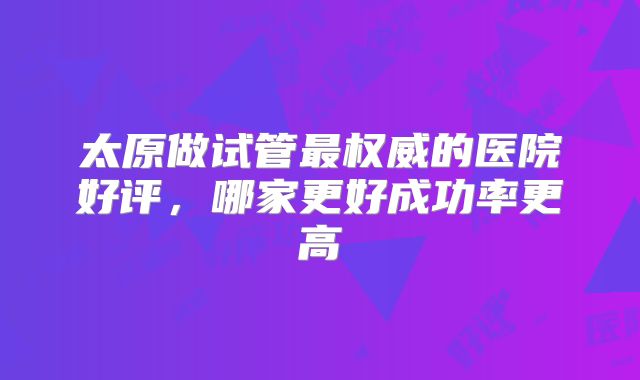 太原做试管最权威的医院好评,哪家更好成功率更高