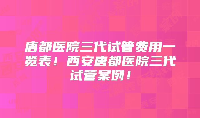 唐都医院三代试管费用一览表！西安唐都医院三代试管案例！