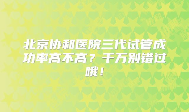 北京协和医院三代试管成功率高不高？千万别错过哦！