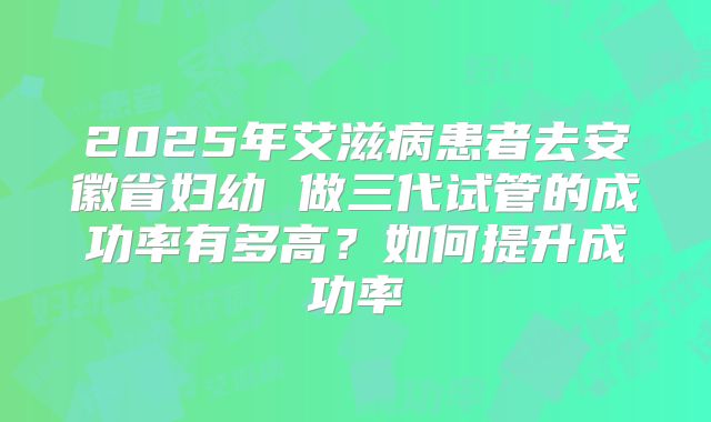 2025年艾滋病患者去安徽省妇幼 做三代试管的成功率有多高?如何提升成功率