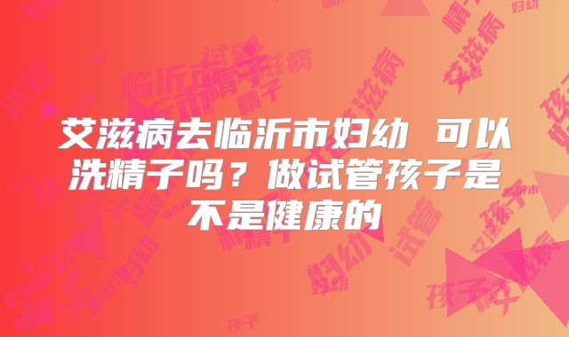 艾滋病去临沂市妇幼 可以洗精子吗?做试管孩子是不是健康的