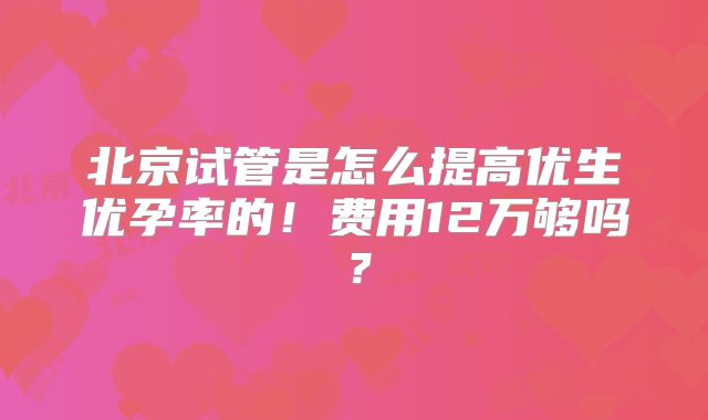 北京试管是怎么提高优生优孕率的!费用12万够吗?