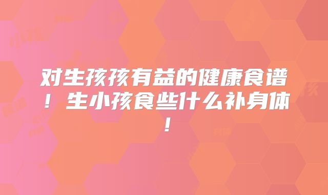 对生孩孩有益的健康食谱!生小孩食些什么补身体!