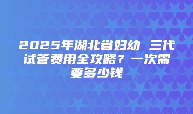 2025年湖北省妇幼 三代试管费用全攻略？一次需要多少钱