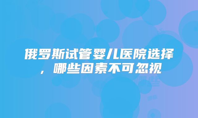 俄罗斯试管婴儿医院选择,哪些因素不可忽视