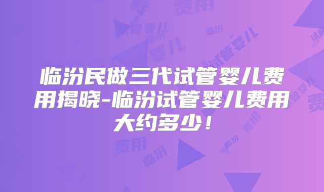 临汾民做三代试管婴儿费用揭晓-临汾试管婴儿费用大约多少!