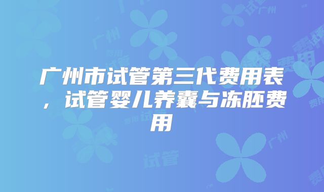 广州市试管第三代费用表,试管婴儿养囊与冻胚费用