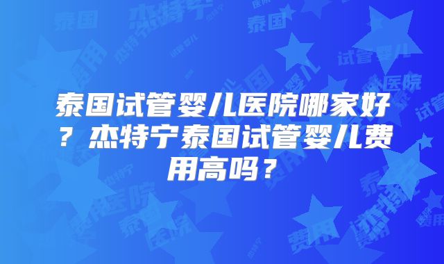 泰国试管婴儿医院哪家好?杰特宁泰国试管婴儿费用高吗?