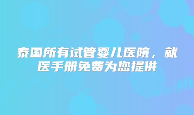 泰国所有试管婴儿医院,就医手册免费为您提供