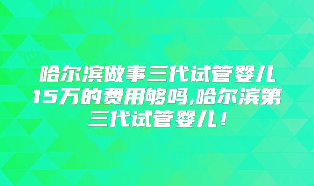哈尔滨做事三代试管婴儿15万的费用够吗,哈尔滨第三代试管婴儿！