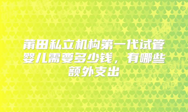 莆田私立机构第一代试管婴儿需要多少钱，有哪些额外支出