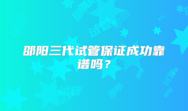 邵阳三代试管保证成功靠谱吗?