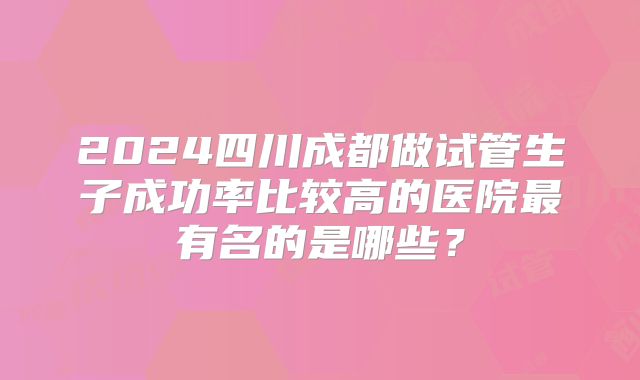 2024四川成都做试管生子成功率比较高的医院最有名的是哪些？