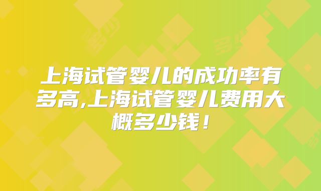 上海试管婴儿的成功率有多高,上海试管婴儿费用大概多少钱!