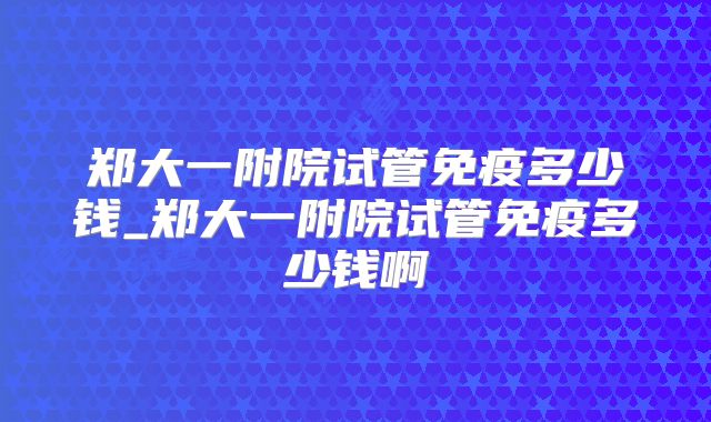 郑大一附院试管免疫多少钱_郑大一附院试管免疫多少钱啊