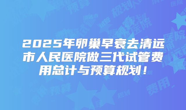 2025年卵巢早衰去清远市人民医院做三代试管费用总计与预算规划！