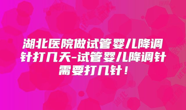 湖北医院做试管婴儿降调针打几天-试管婴儿降调针需要打几针！
