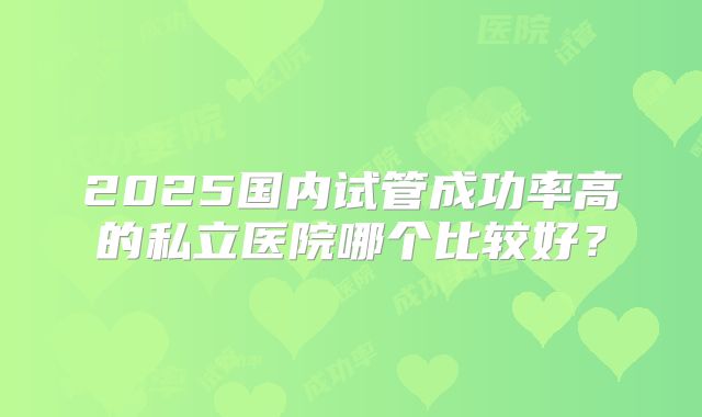 2025国内试管成功率高的私立医院哪个比较好?