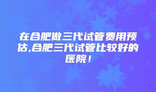 在合肥做三代试管费用预估,合肥三代试管比较好的医院！