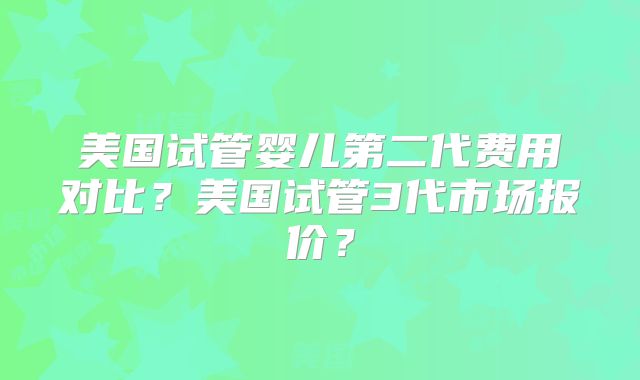 美国试管婴儿第二代费用对比？美国试管3代市场报价？