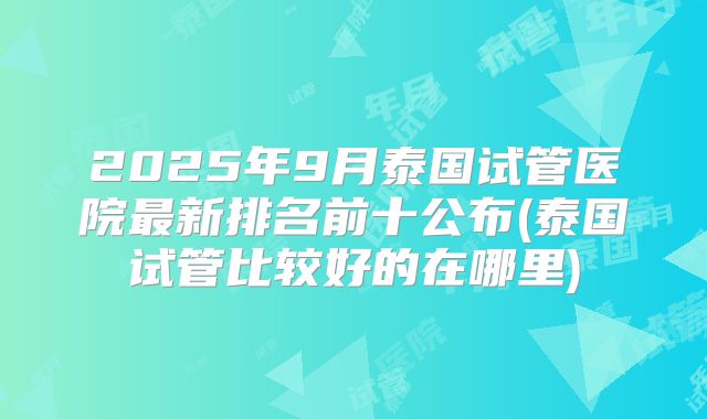 2025年9月泰国试管医院最新排名前十公布(泰国试管比较好的在哪里)