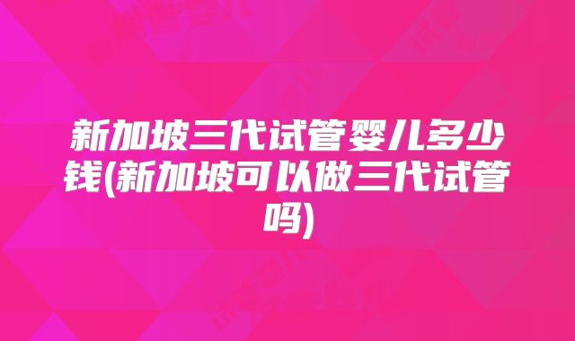 新加坡三代试管婴儿多少钱(新加坡可以做三代试管吗)