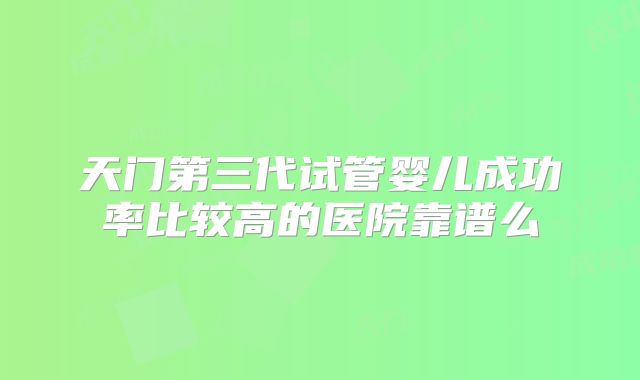 天门第三代试管婴儿成功率比较高的医院靠谱么