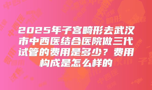 2025年子宫畸形去武汉市中西医结合医院做三代试管的费用是多少?费用构成是怎么样的