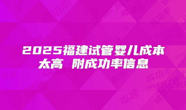2025福建试管婴儿成本太高 附成功率信息