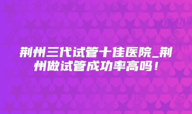 荆州三代试管十佳医院_荆州做试管成功率高吗！