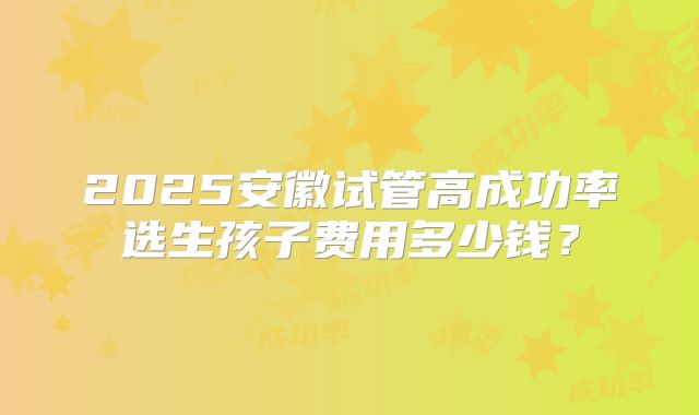 2025安徽试管高成功率选生孩子费用多少钱？