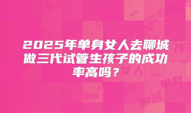 2025年单身女人去聊城做三代试管生孩子的成功率高吗？