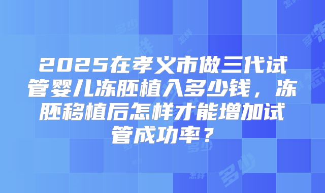 2025在孝义市做三代试管婴儿冻胚植入多少钱,冻胚移植后怎样才能增加试管成功率?