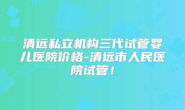 清远私立机构三代试管婴儿医院价格-清远市人民医院试管！