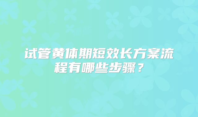 试管黄体期短效长方案流程有哪些步骤?
