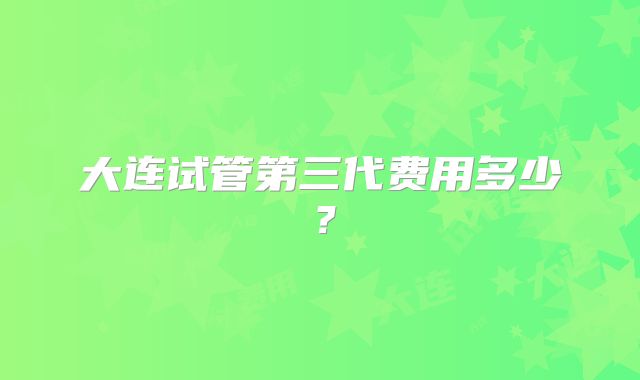 大连试管第三代费用多少?