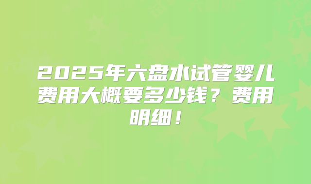 2025年六盘水试管婴儿费用大概要多少钱?费用明细!