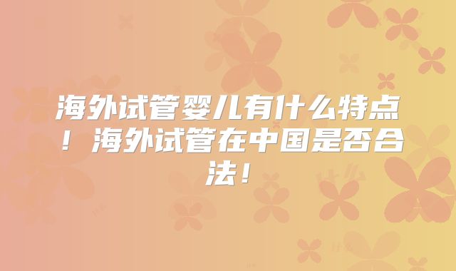 海外试管婴儿有什么特点！海外试管在中国是否合法！