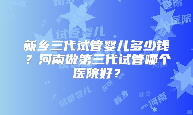 新乡三代试管婴儿多少钱？河南做第三代试管哪个医院好？