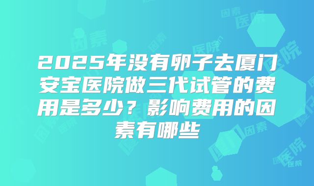 2025年没有卵子去厦门安宝医院做三代试管的费用是多少？影响费用的因素有哪些